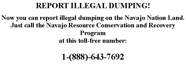 Text Box: REPORT ILLEGAL DUMPING!Now you can report illegal dumping on the Navajo Nation Land.Just call the Navajo Resource Conservation and Recovery Programat this toll-free number:1-(888)-643-7692
