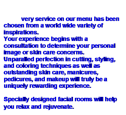 Text Box:            very service on our menu has been chosen from a world wide variety of inspirations.
Your experience begins with a consultation to determine your personal image or skin care concerns.
Unparalled perfection in cutting, styling, and coloring techniques as well as outstanding skin care, manicures, pedicures, and makeup will truly be a uniquely rewarding experience.

Specially designed facial rooms will help you relax and rejuvenate.
